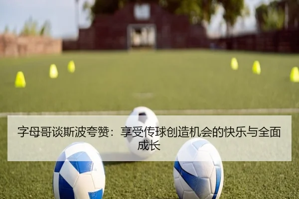 字母哥谈斯波夸赞:享受传球创造机会的快乐与全面成长